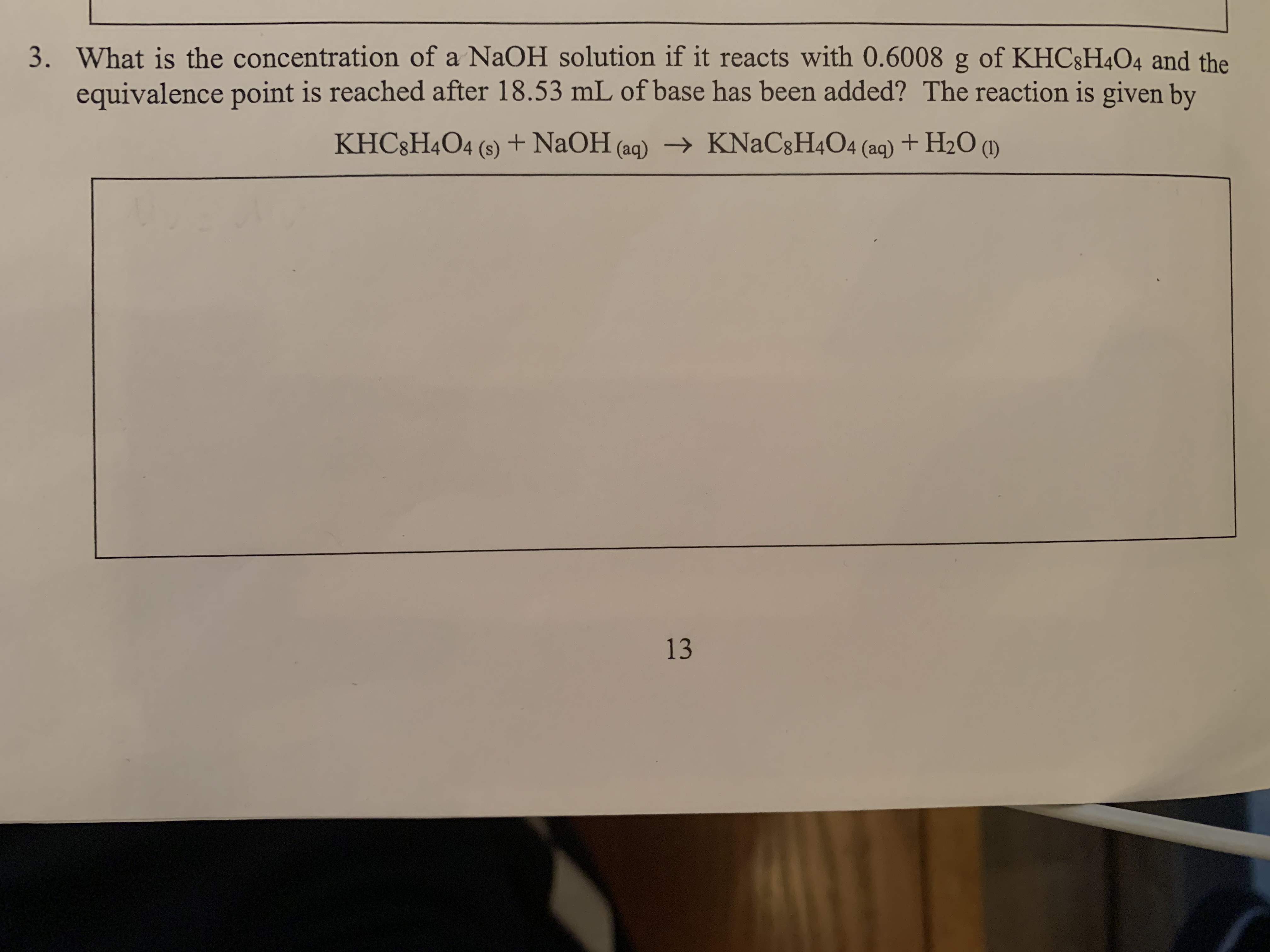 3. What is the concentration of a NaOH solution if it reacts with O.6008 g of KHC8H4O4 and the
equivalence point is reached after 18.53 mL of base has been added? The reaction is given by
KHC &H4O4 (s) +NaOH (aq)
KNaC8H4O4 (aq)+ H20 ()
13
