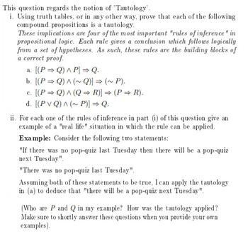 This question regards the notion of 'Tautology'.
i. Using truth tables, or in any other way, prove that each of the following
compound propositions is a tautology.
These implications are four of the most important "rules of inference " in
propositional logic. Each rule gives a conclusion which follows logically
from a set of hypotheses. As such, these rules are the building blocks of
a correct proof.
a. [(P ⇒ Q) ^ P] ⇒ Q.
b. [(P ⇒ Q) ^ (~ Q)] ⇒ (~ P).
c. [(P ⇒ Q) ^ (Q ⇒ R)] ⇒ (P ⇒ R).
d. [(PVQ) ^ (~ P)] ⇒ Q.
ii. For each one of the rules of inference in part (i) of this question give an
example of a "real life" situation in which the rule can be applied.
Example: Consider the following two statements:
"If there was no pop-quiz last Tuesday then there will be a pop-quiz
next Tuesday".
"There was no pop-quiz last Tuesday".
Assuming both of these statements to be true, I can apply the tautology
in (a) to deduce that "there will be a pop-quiz next Tuesday".
(Who are P and Q in my example? How was the tautology applied?
Make sure to shortly answer these questions when you provide your own
examples).