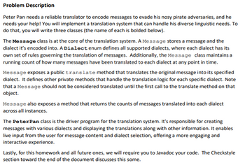 Problem Description
Peter Pan needs a reliable translator to encode messages to evade his nosy pirate adversaries, and he
needs your help! You will implement a translation system that can handle his diverse linguistic needs. To
do that, you will write three classes (the name of each is bolded below).
The Message class is at the core of the translation system. A Message stores a message and the
dialect it's encoded into. A Dialect enum defines all supported dialects, where each dialect has its
own set of rules governing the translation of messages. Additionally, the Message class maintains a
running count of how many messages have been translated to each dialect at any point in time.
Message exposes a public translate method that translates the original message into its specified
dialect. It defines other private methods that handle the translation logic for each specific dialect. Note
that a Message should not be considered translated until the first call to the translate method on that
object.
Message also exposes a method that returns the counts of messages translated into each dialect
across all instances.
The Peter Pan class is the driver program for the translation system. It's responsible for creating
messages with various dialects and displaying the translations along with other information. It enables
live input from the user for message content and dialect selection, offering a more engaging and
interactive experience.
Lastly, for this homework and all future ones, we will require you to Javadoc your code. The Checkstyle
section toward the end of the document discusses this some.