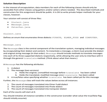 Solution Description
In the interest of encapsulation, data members for each of the following classes should only be
accessible from other classes using getters and/or setters where needed. The described methods and
constructors for this assignment should be public. It is OK to write private helper methods for your
classes, however.
Your solution will consist of three files:
Dialect.java
Message.java
Peter Pan.java
Dialect.java
Defines an enum that enumerates three dialects: PIRATE, ELMER_FUDD and COMPUTER.
Message.java
The Message class is the central component of the translation system, managing individual messages
by encapsulating their dialect and content. To instantiate a message, a client must provide the dialect
and original string message (in that order). Message should include methods to translate messages
into each of its three supported dialects respectively, while allowing the user only to interface with it
through the general translate method. (Think about what that means.)
A Message has the following attributes:
1. A dialect
2. The message (two versions)
a. Holds the original, unmodified message before translate has been called
b. Holds the translated, modified message once translate has been called
3. A true/false value specifying whether translate has been called yet for this message
Further, the Message class will track the values below across all instances:
1. The count of messages translated into Elmer Fudd dialect
2. The count of messages translated into Pirate dialect
3. The count of messages translated into Computer dialect
Each of the counts will start at 0.
You should initialize all instance variables in the constructor (consider hat value the true/false flag
should initially assume).