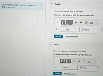 ### Problem Description
A 0.800-mm-diameter silver wire carries a 30.0 mA current.

### Part A
**Question:**
What is the electric field in the wire?

**Instructions:**
Express your answer with the appropriate units.

**Answer Input:**
- [Blank input field for "Value"]
- [Blank input field for "Units"]

[Submit Button]
[Request Answer Link]

### Part B
**Question:**
What is the electron drift speed in the wire?

**Instructions:**
Express your answer with the appropriate units.

**Answer Input:**
- [Blank input field for "Value"]
- [Blank input field for "Units"]

[Submit Button]

### Explanation:
This problem guides users to calculate two key properties of a silver wire carrying current: the electric field within the wire and the electron drift speed. Each part contains a space for calculation and submission of the response.