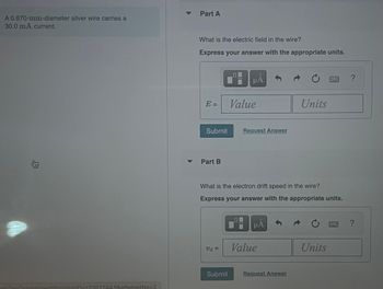 A 0.870-mm-diameter silver wire carries a
30.0 mA current.
身
amView?assignment ProblemID=173522443&attemptNo=2
Part A
What is the electric field in the wire?
Express your answer with the appropriate units.
E
=
Submit
Part B
F
Ud=
μA
Value
Request Answer
What is the electron drift speed in the wire?
Express your answer with the appropriate units.
μA
Value
Units
Submit Request Answer
Units
?
?
