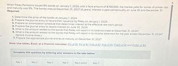 es
When Patey Pontoons issued 8% bonds on January 1, 2024, with a face amount of $700,000, the market yield for bonds of similar risk
and maturity was 9%. The bonds mature December 31, 2027 (4 years). Interest is paid semiannually on June 30 and December 31.
Required:
1. Determine the price of the bonds at January 1, 2024.
2. Prepare the journal entry to record their issuance by Patey on January 1, 2024.
3. Prepare an amortization schedule that determines interest at the effective rate each period.
4. Prepare the journal entry to record interest on June 30, 2024.
5. What is the amount related to the bonds that Patey will report in its balance sheet at December 31, 2024?
6. What is the amount related to the bonds that Patey will report in its income statement for the year ended December 31, 2024?
(Ignore income taxes.)
7. Prepare the appropriate journal entries at maturity on December 31, 2027.
Note: Use tables, Excel, or a financial calculator. (FV of $1, PV of $1, FVA of $1, PVA of $1, FVAD of $1 and PVAD of $1)
Complete this question by entering your answers in the tabs below.
Req 1
Req 2
Req 3
Req 4
Req 5 and 6
Req 7