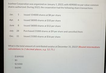 Ivanhoe Corporation was organized on January 1, 2023, with 409000 no par value common
shares authorized. During 2023, the corporation had the following share transactions:
Jan.
5
Apr. 6
June 8
July 28
Dec. 31
VA
Issued 154000 shares at $8 per share
Issued 58000 shares at $10 per share
Issued 58000 shares at $12 per share
Purchased 21000 shares at $9 per share and cancelled them
Issued 21000 shares at $16 per share
What is the total amount of contributed surplus at December 31, 2023? (Round intermediate
calculations to 2 decimal places, e.g. 52.75.)
O $189000
$0
$21000
$6090