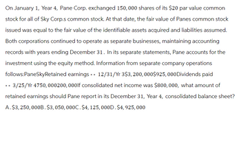 On January 1, Year 4, Pane Corp. exchanged 150,000 shares of its $20 par value common
stock for all of Sky Corp.s common stock. At that date, the fair value of Panes common stock
issued was equal to the fair value of the identifiable assets acquired and liabilities assumed.
Both corporations continued to operate as separate businesses, maintaining accounting
records with years ending December 31. In its separate statements, Pane accounts for the
investment using the equity method. Information from separate company operations
follows:PaneSkyRetained earnings -- 12/31/Yr 3$3, 200, 000$925,000 Dividends paid
-- 3/25/Yr 4750, 000200, 000lf consolidated net income was $800,000, what amount of
retained earnings should Pane report in its December 31, Year 4, consolidated balance sheet?
A. $3,250,000B. $3,050,000C. $4, 125, 000D. $4, 925,000