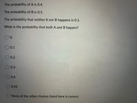 The probability of A is 0.4.
The probability of B is 0.5.
The probability that neither A nor B happens is 0.1.
What is the probability that both A and B happen?
0.1
0.2
0.3
O 0.4
0.45
None of the other choices listed here is correct.
