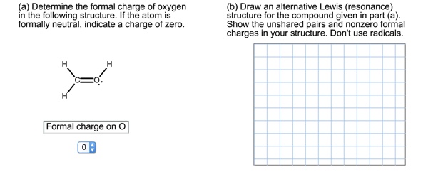 (a) Determine the formal charge of oxygen
in the following structure. If the atom is
formally neutral, indicate a charge of zero.
(b) Draw an alternative Lewis (resonance)
structure for the compound given in part (a).
Show the unshared pairs and nonzero formal
charges in your structure. Don't use radicals.
Formal charge on O
0
