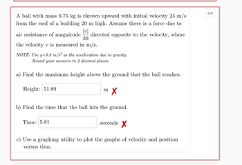 A ball with mass 0.75 kg is thrown upward with initial velocity 25 m/s
from the roof of a building 20 m high. Assume there is a force due to
|v|
air resistance of magnitude directed opposite to the velocity, where
30
the velocity v is measured in m/s.
NOTE: Use g=9.8 m/s² as the acceleration due to gravity.
Round your answers to 2 decimal places.
a) Find the maximum height above the ground that the ball reaches.
Height: 51.89
m
Time: 5.81
X
b) Find the time that the ball hits the ground.
seconds X
c) Use a graphing utility to plot the graphs of velocity and position
versus time.
Edit