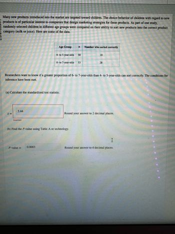 Many new products introduced into the market are targeted toward children. The choice behavior of children with regard to new
products is of particular interest to companies that design marketing strategies for these products. As part of one study,
randomly selected children in different age groups were compared on their ability to sort new products into the correct product
category (milk or juice). Here are some of the data.
Age Group
Number who sorted correctly
4- to 5-year-olds 50
10
6-to 7-year-olds 53
28
Researchers want to know if a greater proportion of 6- to 7-year-olds than 4- to 5-year-olds can sort correctly. The conditions for
inference have been met.
(a) Calculate the standardized test statistic.
3.44
z=
Incorrect
Round your answer to 2 decimal places.
(b) Find the P-value using Table A or technology.
P-value= 0.0003
I
Round your answer to 4 decimal places.