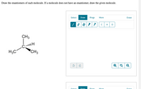 Draw the enantiomers of each molecule. If a molecule does not have an enantiomer, draw the given molecule.
Select
Draw
Rings
More
Erase
C
H
CH3
H3C
CH3
Select
Draw
Rings
More
Frase
