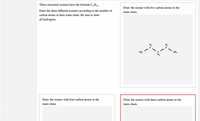 Three structural isomers have the formula C,H,2.
Draw the isomer with five carbon atoms in the
Draw the three different isomers according to the number of
main chain.
carbon atoms in their main chain. Be sure to draw
all hydrogens.
H,C
CH,
H,
Draw the isomer with four carbon atoms in the
Draw the isomer with three carbon atoms in the
main chain.
main chain.
