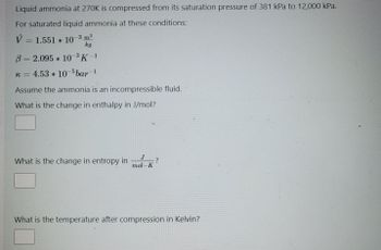 Liquid ammonia at 270K is compressed from its saturation pressure of 381 kPa to 12,000 kPa.
For saturated liquid ammonia at these conditions:
V = 1.551 * 10-3 m³
kg
B= 2.095 * 10-³ K-1
k = 4.53 * 10-5 bar -1
Assume the ammonia is an incompressible fluid.
What is the change in enthalpy in J/mol?
What is the change in entropy in
J
mol-K
?
What is the temperature after compression in Kelvin?