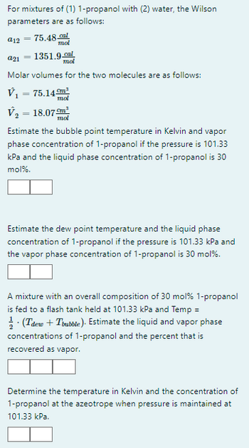 For mixtures of (1) 1-propanol with (2) water, the Wilson
parameters are as follows:
75.48 cal
mol
a21
1351.9.cal
mol
Molar volumes for the two molecules are as follows:
V₁ = 75.14m³
mol
a12
=
V₂ = 18.07m¹
mol
Estimate the bubble point temperature in Kelvin and vapor
phase concentration of 1-propanol if the pressure is 101.33
kPa and the liquid phase concentration of 1-propanol is 30
mol%.
Estimate the dew point temperature and the liquid phase
concentration of 1-propanol if the pressure is 101.33 kPa and
the vapor phase concentration of 1-propanol is 30 mol%.
A mixture with an overall composition of 30 mol % 1-propanol
is fed to a flash tank held at 101.33 kPa and Temp =
· (Tdew + Trubble). Estimate the liquid and vapor phase
concentrations of 1-propanol and the percent that is
recovered as vapor.
Determine the temperature in Kelvin and the concentration of
1-propanol at the azeotrope when pressure is maintained at
101.33 kPa.