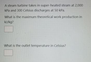 A steam turbine takes in super-heated steam at 2,000 kPa and 300°C and discharges at 50 kPa.

1. What is the maximum theoretical work production in kJ/kg?  
   [Answer Box]

2. What is the outlet temperature in Celsius?  
   [Answer Box]