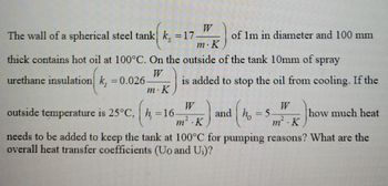 The wall of a spherical steel tank k, = 17
m. K
thick contains hot oil at 100°C. On the outside of the tank 10mm of spray
W
urethane insulation k, = 0.026
m. K
of 1m in diameter and 100 mm
h = 16.
is added to stop the oil from cooling. If the
outside temperature is 25°C,
W
m².K
needs to be added to keep the tank at 100°C for pumping reasons? What are the
overall heat transfer coefficients (Uo and Ui)?
and h = 5
(₁
m². K
how much heat