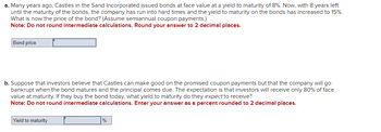 a. Many years ago, Castles in the Sand Incorporated issued bonds at face value at a yield to maturity of 8%. Now, with 8 years left
until the maturity of the bonds, the company has run into hard times and the yield to maturity on the bonds has increased to 15%.
What is now the price of the bond? (Assume semiannual coupon payments.)
Note: Do not round intermediate calculations. Round your answer to 2 decimal places.
Bond price
b. Suppose that investors believe that Castles can make good on the promised coupon payments but that the company will go
bankrupt when the bond matures and the principal comes due. The expectation is that investors will receive only 80% of face
value at maturity. If they buy the bond today, what yield to maturity do they expect to receive?
Note: Do not round intermediate calculations. Enter your answer as a percent rounded to 2 decimal places.
Yield to maturity
%