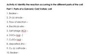 Activity 4: Identify the reaction occurring in the different parts of the cell
Part 1: Parts of a Galvanic Cell/Voltaic cell
1. Beaker -
2. Zn (s) anode -
3. Flow of electron -
4. Electrical wire -
5. Salt bridge (KCI) –
6. ZNSO4 (ag) -
7. CUSO4 (ag) -
8. deposited zinc -
9. Cu (s) cathode -
10. Beaker -
