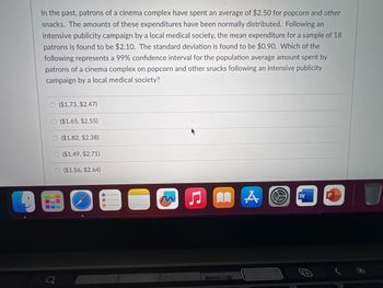 In the past, patrons of a cinema complex have spent an average of $2.50 for popcorn and other
snacks. The amounts of these expenditures have been normally distributed. Following an
intensive publicity campaign by a local medical society, the mean expenditure for a sample of 18
patrons is found to be $2.10. The standard deviation is found to be $0.90. Which of the
following represents a 99% confidence interval for the population average amount spent by
patrons of a cinema complex on popcorn and other snacks following an intensive publicity
campaign by a local medical society?
O($1.73, $2.47)
Q
($1.65, $2.55)
($1.82, $2.38)
($1.49, $2.71)
($1.56, $2.64)
O
Ç
LAS
W
#
P