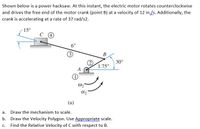 Shown below is a power hacksaw. At this instant, the electric motor rotates counterclockwise
and drives the free end of the motor crank (point B) at a velocity of 12 in./s. Additionally, the
crank is accelerating at a rate of 37 rad/s2.
15°
6"
В
30°
1.75"
(a)
a. Draw the mechanism to scale.
b. Draw the Velocity Polygon. Use Appropriate scale.
Find the Relative Velocity of C with respect to B.
С.
