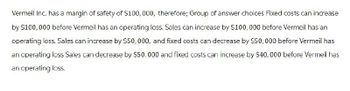 Vermeil Inc. has a margin of safety of $100,000, therefore; Group of answer choices Fixed costs can increase
by $100,000 before Vermeil has an operating loss. Sales can increase by $100,000 before Vermeil has an
operating loss. Sales can increase by $50,000, and fixed costs can decrease by $50,000 before Vermeil has
an operating loss Sales can decrease by $50,000 and fixed costs can increase by $40,000 before Vermeil has
an operating loss.