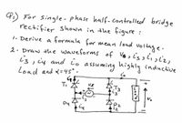 4) For single-phase half-controlled bridge
rectifier shown in the figure :
1. Derive a formula for mean load voltage.
2. Draw the waveforms of Vosis w
i3, ių and io assuming highly inductive
Load and <=45°.
T,
12
