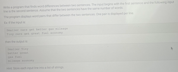 Write a program that finds word differences between two sentences. The input begins with the first sentence and the following input
line is the second sentence. Assume that the two sentences have the same number of words.
The program displays word pairs that differ between the two sentences. One pair is displayed per line.
Ex: If the input is:
Smaller cars get better gas mileage
Tiny cars get great fuel economy
then the output is:
Smaller Tiny
better great
gas fuel
mileage economy
Hint: Store each input line into a list of strings.