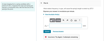 **Physics Problem: Oscillating Mass on a Spring**

A mass hanging from a spring oscillates with a period of 0.35 seconds. Suppose the mass and spring are swung in a horizontal circle, with the free end of the spring at the pivot.

### Part A

**Question:**  
What rotation frequency, in rpm, will cause the spring's length to stretch by 25%?

- **Express your answer in revolutions per minute.**

#### Input Box:  
*This is where users input their answers. The unit is specified as rpm.*

- **Submit Button:** Allows users to submit their answer.
- **Previous Answers:** A link to view earlier submitted answers.
- **Hint Available:** Option to view helpful hints.
  
#### Feedback:  
An "Incorrect" message indicates the submitted answer was wrong, prompting users to try again. There are 5 attempts remaining.