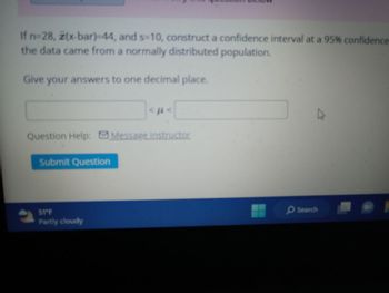 If n=28, z(x-bar)-44, and s-10, construct a confidence interval at a 95% confidence
the data came from a normally distributed population.
Give your answers to one decimal place.
Question Help: Message instructor
2
Submit Question
<ft<
S1°F
Partly cloudy
▷
Search