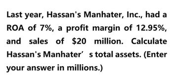 Last year, Hassan's Manhater, Inc., had a
ROA of 7%, a profit margin of 12.95%,
and sales of $20 million. Calculate
Hassan's Manhater' s total assets. (Enter
your answer in millions.)