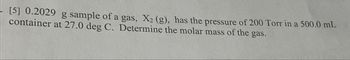 [5] 0.2029 g sample of a gas, X₂ (g), has the pressure of 200 Torr in a 500.0 mL
container at 27.0 deg C. Determine the molar mass of the gas.