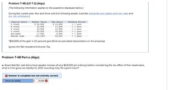 Problem 7-48 (LO 7-2) (Algo)
[The following information applies to the questions displayed below.]
During the current year, Ron and Anne sold the following assets: (Use the diviciends and capital gains tax rates and
tax rate schedules.)
M stook
Holding Period
> 1 year
>1 year
< 1 year
< 1 year
N stock
O stock
Antiques
> 1 year
Rental home
> 1 year
*$30,000 of the gain is 25 percent gain (from accumulated depreciation on the property).
Ignore the Net Investment Income Tax.
Capital Asset
L stock
Market Value
$ 54,000
32,000
34,000
30,000
11,000
304,000*
Tax Basis
$ 43,000
41,000
24,000
35,000
5,000
92,000
Problem 7-48 Part-a (Algo)
a. Given that Ron and Anne have taxable income of only $24,000 (all ordinary) before considering the tax effect of their asset sales,
what is their gross tax liability for 2021 assuming they file a joint return?
24,000
Answer is complete but not entirely correct.
Gross tax liability
$