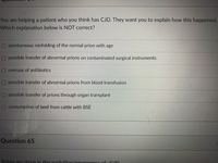 You are helping a patient who you think has CJD. They want you to explain how this happened.
Which explanation below is NOT correct?
O spontaneous misfolding of the normal prion with age
O possible transfer of abnormal prions on contaminated surgical instruments
O overuse of antibiotics
O possible transfer of abnormal prions from blood transfusion
O possible transfer of prions through organ transplant
O consumption of beef from cattle with BSE
Question 65
Below are stens in the evolution/emergenco of vCD
