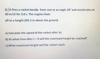 Q:A fires a rocket beside from rest at an angle 30° and accelerates at
30 m/s2 for 3.0 s. The engine shuts
off at a height 202.5 m above the ground.
a) Calculate the speed of the rocket after 3s.
reached?
b) At what time after t = 0 will the maximum height
c) What maximum height will the rocket reach
