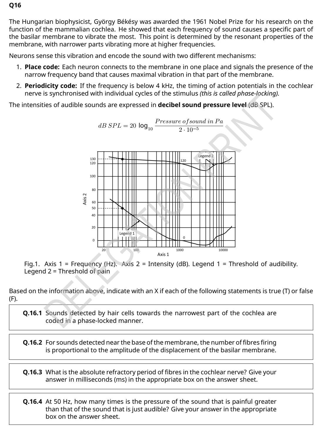 Q16
The Hungarian biophysicist, György Békésy was awarded the 1961 Nobel Prize for his research on the
function of the mammalian cochlea. He showed that each frequency of sound causes a specific part of
the basilar membrane to vibrate the most. This point is determined by the resonant properties of the
membrane, with narrower parts vibrating more at higher frequencies.
Neurons sense this vibration and encode the sound with two different mechanisms:
1. Place code: Each neuron connects to the membrane in one place and signals the presence of the
narrow frequency band that causes maximal vibration in that part of the membrane.
2. Periodicity code: If the frequency is below 4 kHz, the timing of action potentials in the cochlear
nerve is synchronised with individual cycles of the stimulus (this is called phase-locking).
The intensities of audible sounds are expressed in decibel sound pressure level (dB SPL).
Pressure ofsound in Pa
dB SPL= 20 log,o
2. 10-5
Legend 2
130 |---
120
120
100
80
60
50
40
20
Legend 1
20
100
1000
10000
Axis 1
Fig.1. Axis 1 = Frequency (Hz). Axis 2 = Intensity (dB). Legend 1 = Threshold of audibility.
Legend 2 = Threshold of pain
Based on the information above, indicate with an X if each of the following statements is true (T) or false
(F).
Q.16.1 Sounds detected by hair cells towards the narrowest part of the cochlea are
coded in a phase-locked manner.
Q.16.2 For sounds detected near the base of the membrane, the number of fibres firing
is proportional to the amplitude of the displacement of the basilar membrane.
Q.16.3 What is the absolute refractory period of fibres in the cochlear nerve? Give your
answer in milliseconds (ms) in the appropriate box on the answer sheet.
Q.16.4 At 50 Hz, how many times is the pressure of the sound that is painful greater
than that of the sound that is just audible? Give your answer in the appropriate
box on the answer sheet.
Axis 2
