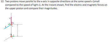 12. Two protons move parallel to the x-axis in opposite directions at the same speed v (small
compared to the speed of light c). At the instant shown, find the electric and magnetic forces on
the upper proton and compare their magnitudes.