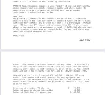 Items 3 to 7 are based on the following information.
JACKSON Music Emporium carries a wide variety of musical instruments,
sound reproduction equipment, recorded music, and sheet music. To
promote the sale of its products, JACKSON uses two promotion
techniques premiums and warranties.
PREMIUMS
The premium is offered on the recorded and sheet music. Customers
receive a coupon for each P10 spent on recorded music and sheet music.
Customers may exchange 200 coupons and P200 for a DVD player. JACKSON
pays P340 for each DVD player and estimates that 60% of the coupons
given to customers will be redeemed. A total of 6,500 DVD players used
in the premium program were purchased during the year and there were
1,200,000 coupons redeemed in 2020.
WARRANTIES
ACCNTG2♥ | 1
Musical instruments and sound reproduction equipment are sold with a
one-year warranty for replacement of parts and labor. The estimated
warranty cost, based on past experience, is 2% of sales. Replacement
parts and labor for warranty work totalled P1, 640,000 during 2020.
JACKSON's sales for 2020 totaled P72,000,000 P54,000,000 from
musical instruments and sound reproduction and equipment and
P18,000,000 from recorded music and sheet music. The balances in the
accounts related to warranties and premiums on January 1, 2020, were
as shown below:
Inventory of premium DVD players
Estimated premium claims outstanding
Estimated liability for warranties
P 399,500
448,000
1,360,000