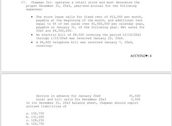 17. Chapman Inc. operates a retail store and must determine the
proper December 31, 20x3, year-end accrual for the following
expenses:
●
The store lease calls for fixed rent of P12,000 per month,
payable at the beginning of the month, and additional rent
equal to 6% of net sales over P2,500,000 per calendar year,
payable on January 31, of the following year. Net sales for
20x3 are P4,500,000.
An electric bill of P8,500 covering the period 12/16/20x3
through 1/15/20x4 was received January 22, 20x4.
A P4,000 telephone bill was received January 7, 20x4,
covering:
ACCNTG2♥ 4
Service in advance for January 20x4
Local and toll calls for December 20x3
In its December 31, 20x3 balance sheet, Chapman should report
accrued liabilities of
a. 150, 750
b. 131,000
c. 128,250
d. 126,750
P1,500
2,500