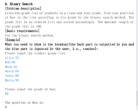 6. Binary Search
[Problem description]
Given the grade list of students in a class and your grade, find your position
of Ken in the list according to his grade by the binary search method. The
grade list is an ordered list and sorted ascendingly. The maximal length of
the grade list is 100.
[Basic requirements]
Use the binary search method.
[Example]
What you need to show in the terminal (the back part is outputted by you and
the blue part is inputted by the user, i. e., teacher) :
Please input the student grade list:
Alice:73
Bob: 80
Mark:82
David:84
Jenny: 89
Maria:93
Please input the grade of Ken:
06
The position of Ken is:
