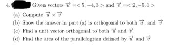 4.
Given vectors =< 5, -4,3> and <2, -5,1 >
(a) Computex v
(b) Show the answer in part (a) is orthogonal to both 7, and
(c) Find a unit vector orthogonal to both and
(d) Find the area of the parallelogram defined by
and