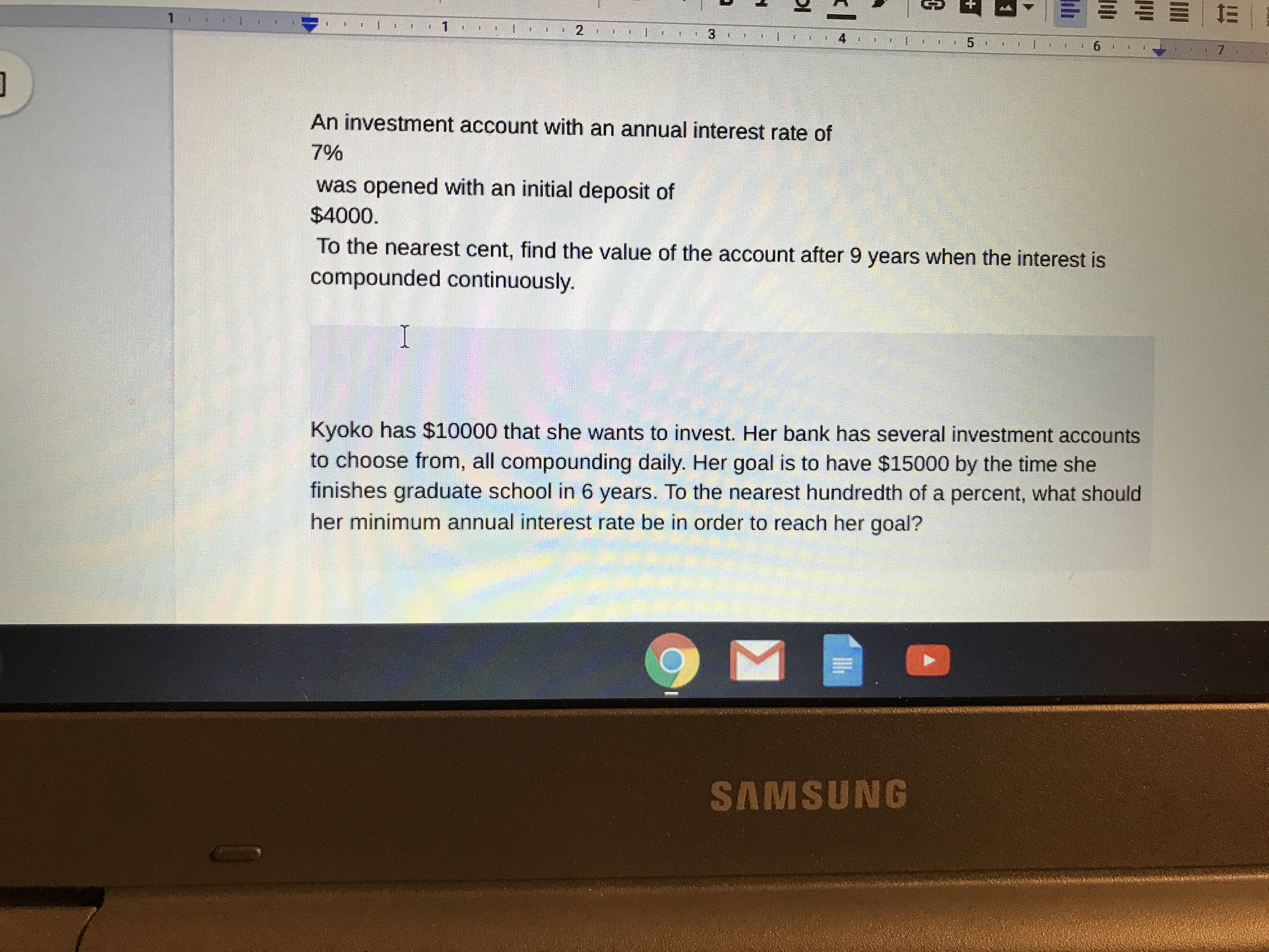 1
1
4
5
6
7
An investment account with an annual interest rate of
7%
was opened with an initial deposit of
$4000
To the nearest cent, find the value of the account after 9 years when the interest is
compounded continuously.
I
Kyoko has $10000 that she wants to invest. Her bank has several investment accounts
to choose from, all compounding daily. Her goal is to have $15000 by the time she
finishes graduate school in 6 years. To the nearest hundredth of a percent, what should
her minimum annual interest rate be in order to reach her goal?
SAMSUNG
