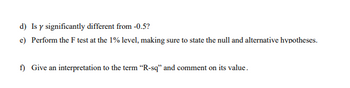 d) Is y significantly different from -0.5?
e) Perform the F test at the 1% level, making sure to state the null and alternative hypotheses.
f) Give an interpretation to the term "R-sq" and comment on its value.