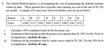 b. The United Medical Agency is investigating the cost of maintaining the diabetic patients
within its plan. These patients have typically been running up costs at the rate of $1,240
per month. A sample of 8 cases were observed and the costs are given below:
Patient
A B с
D
E F G
H
Costs
1260 1172 1181 1101 1103 1360 1281 1115
i.
Calculate a 95% confidence interval for the mean cost.
11.
111.
Comment on the hypothesis that the mean cost is greater than $1,240. Use the 5% level
of significance. Include all steps.
Comment on the hypothesis that the mean cost is equal to $1,240. Use the 10% level
of significance. Include all steps.