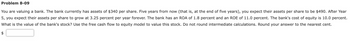 Problem 8-09
You are valuing a bank. The bank currently has assets of $340 per share. Five years from now (that is, at the end of five years), you expect their assets per share to be $490. After Year
5, you expect their assets per share to grow at 3.25 percent per year forever. The bank has an ROA of 1.8 percent and an ROE of 11.0 percent. The bank's cost of equity is 10.0 percent.
What is the value of the bank's stock? Use the free cash flow to equity model to value this stock. Do not round intermediate calculations. Round your answer to the nearest cent.
$