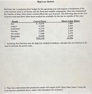 Harrison, Inc. is preparing their budget for the upcoming year and requires a breakdown of the
costs of power used in its factory into the fixed and variable components. They have determined
the number of direct labor hours worked affects the cost of power. The following data on the cost
of power used and direct labor hours worked are available for the last six months of this year:
Month
July
August
September
October
High-Low Method
November
December
Total
Cost of Power
$ 14,850
15,400
16,370
19,800
17,600
18,500
$102.520
Direct Labor Hours
3,000
2,050
2,900
3,650
2,670
2,650
16.920
1. Assuming that Harrison uses the high-low method of analysis, calculate the cost function to be
used to estimate the power costs.
2. They have determined that production needs will require 8,467 direct labor hours. Using the
cost function calculated above, what is the estimated cost of power?