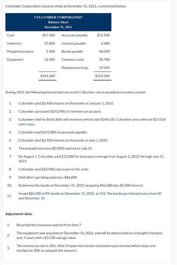 Cullumber Corporation's balance sheet at December 31, 2021, is presented below.
Cash
Inventory
Prepaid insurance
Equipment
2.
3.
4.
5.
6.
7.
8.
9.
During 2022, the following transactions occurred. Cullumber uses a perpetual inventory system.
10.
1. Cullumber paid $2,400 interest on the bonds on January 1, 2022.
Cullumber purchased $242,900 of inventory on account.
Cullumber sold for $450,300 cash entory which cost $249,500. Cullumber also collected $27,018
sales taxes.
11.
1.
CULLUMBER CORPORATION
Balance Sheet
December 31, 2021
$27,900 Accounts payable
27,000
Interest payable
5.900 Bonds payable
Adjustment data:
2.
42,400
3.
$103,200
Common stock
Retained earnings
$12,900
2,400
48,000
20,700
19,200
$103,200
Cullumber paid $231,800 on accounts payable.
Cullumber paid $2,400 interest on the bonds on July 1, 2022.
The prepaid insurance ($5,900) expired on July 31.
On August 1, Cullumber paid $12,000 for insurance coverage from August 1, 2022, through July 31,
2023.
Cullumber paid $25,900 sales taxes to the state.
Paid other operating expenses, $86,800.
Redeemed the bonds on December 31, 2022, by paying $46,080 plus $2,400 interest.
Issued $86,200 of 8% bonds on December 31, 2022, at 103. The bonds pay interest every June 30
and December 31.
Recorded the insurance expired from item 7.
The equipment was acquired on December 31, 2021, and will be depreciated on a straight-line basis
over 5 years with a $3,100 salvage value.
The income tax rate is 30%. (Hint: Prepare the income statement up to income before taxes and
multiply by 30% to compute the amount.)