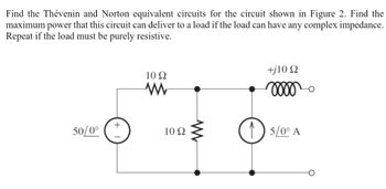 Find the Thévenin and Norton equivalent circuits for the circuit shown in Figure 2. Find the
maximum power that this circuit can deliver to a load if the load can have any complex impedance.
Repeat if the load must be purely resistive.
+
50/0°
10 Ω
w
10 Ω
ww
+j10 Q2
2000
15/0° A