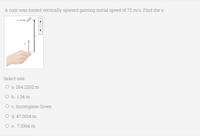A coin was tossed vertically upward gaining initial speed of 72 m/s. Find the y.
-O mis
Select one:
O a. 264.2202 m
O b. 1.34 m
O c. Incomplete Given
O d. 47.0014 m
O e. 7.3394 m
