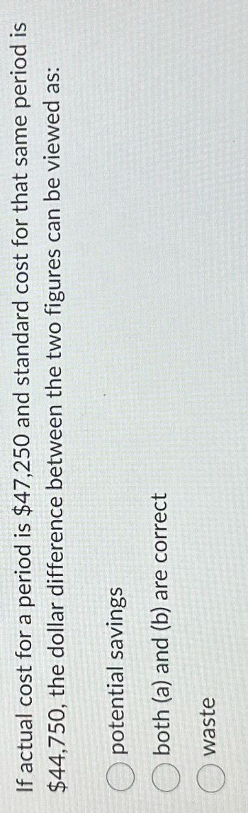 If actual cost for a period is $47,250 and standard cost for that same period is
$44,750, the dollar difference between the two figures can be viewed as:
potential savings
both (a) and (b) are correct
waste