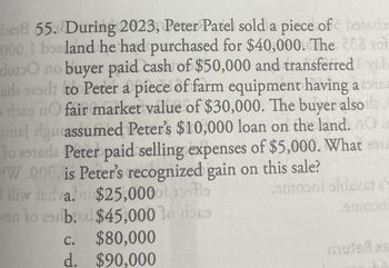 bed 55. During 2023, Peter Patel sold a piece of beasdor
000, I bealand he had purchased for $40,000. The 28210
do10 no buyer paid cash of $50,000 and transferred yel
eda saad to Peter a piece of farm equipment having a s
dons nO fair market value of $30,000. The buyer also
unel dgu assumed Peter's $10,000 loan on the land. O
To aside Peter paid selling expenses of $5,000. What
W.000. is Peter's recognized gain on this sale?
lliw
dva. $25,000
on lo srb.d $45,000 19
moni oldest a
amoon
C.
$80,000
d. $90,000
เสมาe