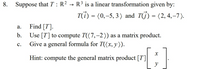 8. Suppose that T : R² → R³ is a linear transformation given by:
T(i) = (0,-5, 3) and TJ) = (2,4,–7).
Find [T].
Use [T] to compute T((7,-2)) as a matrix product.
Give a general formula for T((x, y)).
а.
b.
с.
Hint: compute the general matrix product [T]
y
